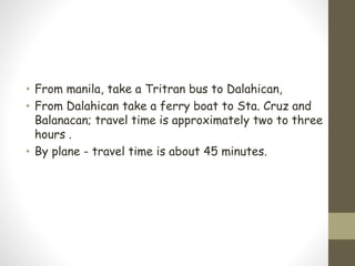 • From manila, take a Tritran bus to Dalahican,
• From Dalahican take a ferry boat to Sta. Cruz and
Balanacan; travel time is approximately two to three
hours .
• By plane - travel time is about 45 minutes.
 
