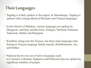 TheirLanguages
• Tagalog is widely spoken in the region. In Marinduque, Tagalog is
spoken with a unique blend of Bicolano and Visayan languages.
• In the interior of Mindoro, various languages are spoken by
Mangyans, and they include Irena, Alangan, Tawbuid, Hanunoo,
Tadyawan, Buhid, and Ratagnon.
• Romblon, being near the Visayas, has three main languages that
belong to Visayan language family namely, Romblomanon, Asi,
and Onhan.
• Palawan has its own set of native languages such
as Cuyonon, Calamian Tagbanwa and Palawano that are spoken by
significant numbers of people.
 