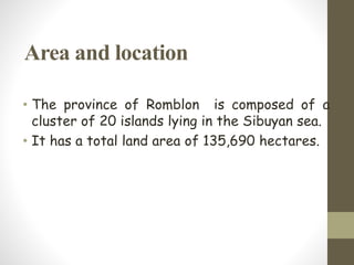 Area and location
• The province of Romblon is composed of a
cluster of 20 islands lying in the Sibuyan sea.
• It has a total land area of 135,690 hectares.
 