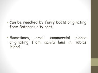 • Can be reached by ferry boats originating
from Batangas city port.
• Sometimes, small commercial planes
originating from manila land in Tablas
island.
 