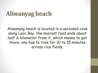 Aliwanyag beach
Aliwanyag beach is located in a secluded cove
along Looc Bay. the nearest road ends about
half A kilometer from it, which means to get
there, one has to trek for 10 to 15 minutes
across rice fields.
 