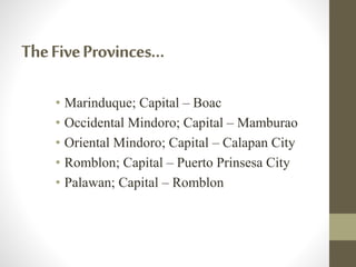 TheFiveProvinces…
• Marinduque; Capital – Boac
• Occidental Mindoro; Capital – Mamburao
• Oriental Mindoro; Capital – Calapan City
• Romblon; Capital – Puerto Prinsesa City
• Palawan; Capital – Romblon
 
