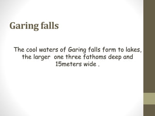 Garing falls
The cool waters of Garing falls form to lakes,
the larger one three fathoms deep and
15meters wide .
 