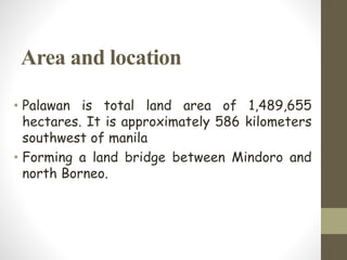 Area and location
• Palawan is total land area of 1,489,655
hectares. It is approximately 586 kilometers
southwest of manila
• Forming a land bridge between Mindoro and
north Borneo.
 