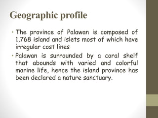 Geographic profile
• The province of Palawan is composed of
1,768 island and islets most of which have
irregular cost lines
• Palawan is surrounded by a coral shelf
that abounds with varied and colorful
marine life, hence the island province has
been declared a nature sanctuary.
 