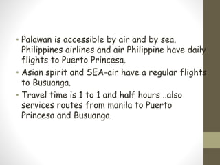 • Palawan is accessible by air and by sea.
Philippines airlines and air Philippine have daily
flights to Puerto Princesa.
• Asian spirit and SEA-air have a regular flights
to Busuanga.
• Travel time is 1 to 1 and half hours ..also
services routes from manila to Puerto
Princesa and Busuanga.
 