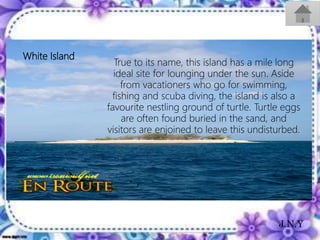 White Island
True to its name, this island has a mile long
ideal site for lounging under the sun. Aside
from vacationers who go for swimming,
fishing and scuba diving, the island is also a
favourite nestling ground of turtle. Turtle eggs
are often found buried in the sand, and
visitors are enjoined to leave this undisturbed.
J.N.Y
 
