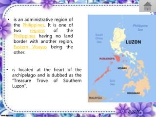 • is an administrative region of
the Philippines. It is one of
two regions of the
Philippines having no land
border with another region,
Eastern Visayas being the
other.
• is located at the heart of the
archipelago and is dubbed as the
“Treasure Trove of Southern
Luzon”.
J.N.Y
 