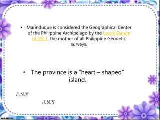 • Marinduque is considered the Geographical Center
of the Philippine Archipelago by the Luzon Datum
of 1911, the mother of all Philippine Geodetic
surveys.
• The province is a “heart – shaped”
island.
J.N.Y
J.N.Y
 