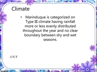 Climate
• Marinduque is categorized on
Type III climate having rainfall
more or less evenly distributed
throughout the year and no clear
boundary between dry and wet
seasons.
J.N.Y
 