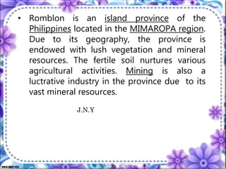 • Romblon is an island province of the
Philippines located in the MIMAROPA region.
Due to its geography, the province is
endowed with lush vegetation and mineral
resources. The fertile soil nurtures various
agricultural activities. Mining is also a
luctrative industry in the province due to its
vast mineral resources.
J.N.Y
 