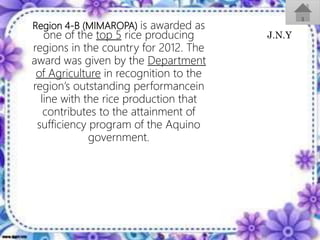 Region 4-B (MIMAROPA) is awarded as
one of the top 5 rice producing
regions in the country for 2012. The
award was given by the Department
of Agriculture in recognition to the
region’s outstanding performancein
line with the rice production that
contributes to the attainment of
sufficiency program of the Aquino
government.
J.N.Y
 