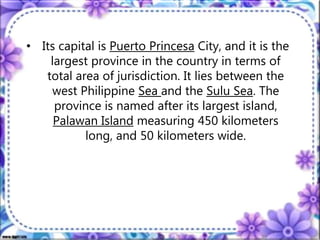 • Its capital is Puerto Princesa City, and it is the
largest province in the country in terms of
total area of jurisdiction. It lies between the
west Philippine Sea and the Sulu Sea. The
province is named after its largest island,
Palawan Island measuring 450 kilometers
long, and 50 kilometers wide.
 