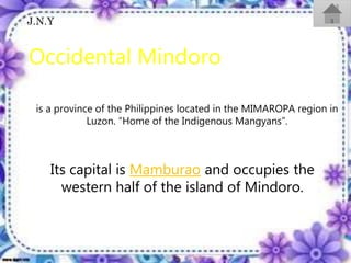 Occidental Mindoro
is a province of the Philippines located in the MIMAROPA region in
Luzon. “Home of the Indigenous Mangyans”.
Its capital is Mamburao and occupies the
western half of the island of Mindoro.
J.N.Y
 