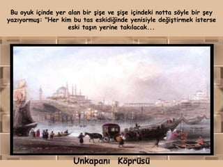 Bu oyuk içinde yer alan bir şişe ve şişe içindeki notta söyle bir şey
yazıyormuş: "Her kim bu tas eskidiğinde yenisiyle değiştirmek isterse
                    eski taşın yerine takılacak...




                      Unkapanı Köprüsü
 