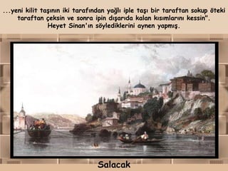 ...yeni kilit taşının iki tarafından yağlı iple taşı bir taraftan sokup öteki
     taraftan çeksin ve sonra ipin dışarıda kalan kısımlarını kessin".
                Heyet Sinan'ın söylediklerini aynen yapmış.




                                Salacak
 