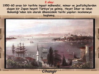 2.olay:
1950-60 arası bir tarihte inşaat mühendisi, mimar ve jeofizikçilerden
  oluşan bir Japon heyeti Türkiye'ye gelmiş. Heyet İmar ve iskan
   Bakanlığı'ndan izin alarak ülkemizdeki tarihi yapıları incelemeye
                               başlamış.




                             Cihangir
 