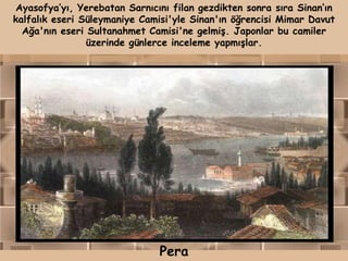 Ayasofya‟yı, Yerebatan Sarnıcını filan gezdikten sonra sıra Sinan„ın
kalfalık eseri Süleymaniye Camisi'yle Sinan'ın öğrencisi Mimar Davut
  Ağa'nın eseri Sultanahmet Camisi'ne gelmiş. Japonlar bu camiler
                üzerinde günlerce inceleme yapmışlar.




                              Pera
 