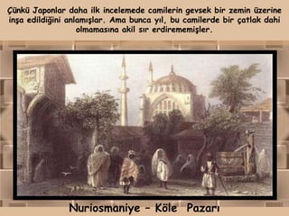 Çünkü Japonlar daha ilk incelemede camilerin gevsek bir zemin üzerine
inşa edildiğini anlamışlar. Ama bunca yıl, bu camilerde bir çatlak dahi
                   olmamasına akil sır erdirememişler.




               Nuriosmaniye – Köle Pazarı
 