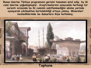 Bunun üzerine Türkiye programının gerisini tamamen iptal edip, bu iki
cami üzerine yoğunlaşmışlar. Araştırmalarının sonucunda herhangi bir
   sarsıntı sırasında bu iki caminin sabitlenmediğini aksine yerinde
    oynayarak yıkılmaktan kurtulabildiği ortaya çıkmış. Minareleri
            incelediklerinde ise dumurlara ikiye katlanmış.




                            Tophane
 