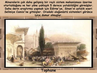 Minarelerin çok daha gelişmiş bir raylı sistem mekanizması üzerine
oturtulduğunu ve her yöne yaklaşık 5 derece yatabildiğini görmüşler.
 Daha derin araştırma yapmak için Edirne'ye, Sinan'ın ustalık eseri
Selimiye Camisi'ne gitmişler. Oradaki olağanüstü sistemleri görünce
                       iyice dumur olmuşlar.




                            Tophane
 