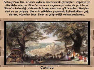 Selimiye'nin tüm sırlarını aylarını harcayarak çözmüşler. Japonya'ya
 döndüklerinde ise Sinan'ın sırlarını uygulamaya sokarak şehirlerini
Sinan'ın kullandığı sistemlerle kurup muazzam gökdelenler dikmişler.
 Yani su an gelişmiş ülkelerin gökdelen yapımında kullanıldıkları çoğu
    sistem, yüzyıllar önce Sinan'ın geliştirdiği mekanizmalarmış.




                             Çamlıca
 