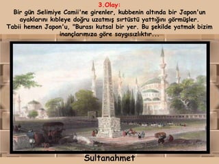 3.Olay:
  Bir gün Selimiye Camii'ne girenler, kubbenin altında bir Japon'un
    ayaklarını kıbleye doğru uzatmış sırtüstü yattığını görmüşler.
Tabii hemen Japon'u, "Burası kutsal bir yer. Bu şekilde yatmak bizim
                  inançlarımıza göre saygısızlıktır...




                         Sultanahmet
 