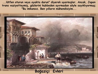 ...lütfen oturun veya ayakta durun" diyerek uyarmışlar. Ancak, Japon
trans vaziyetteymiş, gözlerini kubbeden ayırmadan söyle sayıklıyormuş;
               "Bu imkansız. Ben yılların mühendisiyim...




                        Boğaziçi Evleri
 