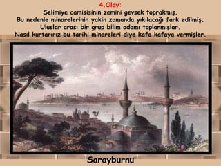 4.Olay:
          Selimiye camisisinin zemini gevsek toprakmış.
Bu nedenle minarelerinin yakin zamanda yıkılacağı fark edilmiş.
         Uluslar arası bir grup bilim adamı toplanmışlar.
Nasıl kurtarırız bu tarihi minareleri diye kafa kafaya vermişler.




                        Sarayburnu
 