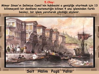 5.Olay:
Mimar Sinan'ın Selimiye Camii'nin kubbesini o genişliğe oturtmak için 13
  bilinmeyenli bir denklemi matematiğin bilinen 4 ana işleminden farklı
              besinci. bir işlem yaratarak çözdüğü söylenir.




                  Sait Halim Paşa Yalısı
 