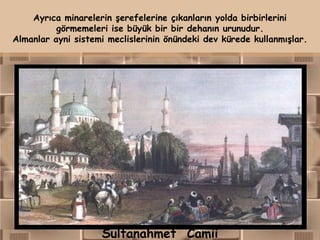 Ayrıca minarelerin şerefelerine çıkanların yolda birbirlerini
          görmemeleri ise büyük bir bir dehanın urunudur.
Almanlar ayni sistemi meclislerinin önündeki dev kürede kullanmışlar.




                    Sultanahmet Camii
 