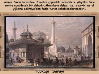 Mimar Sinan bu sistemi 2 metre çapındaki minarelere yüzyıllar önce
monte edebilecek bir dehadır.Almanların dehası ise, o çirkin metal
     yığınına Selimiye'den fazla turist çekebilmelerindedir..




                      Topkapı Sarayı
 