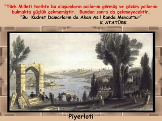 “Türk Milleti tarihte bu oluşumların acılarını görmüş ve çözüm yollarını
   bulmakta güçlük çekmemiştir. Bundan sonra da çekmeyecektir.
       ”Bu Kudret Damarların da Akan Asıl Kanda Mevcuttur”
                                              K.ATATÜRK




                              Piyerloti
 