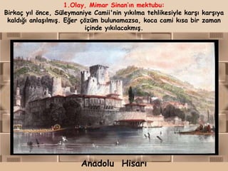 1.Olay, Mimar Sinan„ın mektubu:
Birkaç yıl önce, Süleymaniye Camii'nin yıkılma tehlikesiyle karşı karşıya
 kaldığı anlaşılmış. Eğer çözüm bulunamazsa, koca cami kısa bir zaman
                           içinde yıkılacakmış.




                         Anadolu Hisarı
 