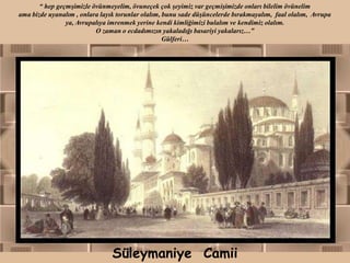 “ hep geçmşimizle övünmeyelim, övuneçek çok şeyimiz var geçmişimizde onları bilelim övünelim
ama bizde uyanalım , onlara layık torunlar olalım, bunu sade düşüncelerde bırakmayalım, faal olalım, Avrupa
                ya, Avrupalıya imrenmek yerine kendi kimliğimizi bulalım ve kendimiz olalım.
                          O zaman o ecdadımızın yakaladığı basariyi yakalarız…”
                                                   Gülferi…




                                Süleymaniye Camii
 