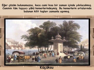 Eğer çözüm bulunamazsa, koca cami kısa bir zaman içinde yıkılacakmış.
Caminin tüm taşıyıcı yükü kemerlerindeymiş. Bu kemerlerin ortalarında
                bulunan kilit taşları zamanla aşınmış.




                             Küçüksu
 