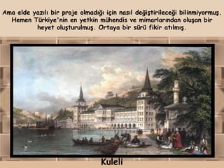 Ama elde yazılı bir proje olmadığı için nasıl değiştirileceği bilinmiyormuş.
  Hemen Türkiye'nin en yetkin mühendis ve mimarlarından oluşan bir
          heyet oluşturulmuş. Ortaya bir sürü fikir atılmış.




                                  Kuleli
 