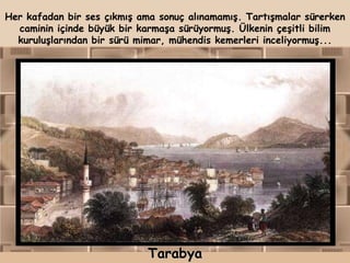 Her kafadan bir ses çıkmış ama sonuç alınamamış. Tartışmalar sürerken
  caminin içinde büyük bir karmaşa sürüyormuş. Ülkenin çeşitli bilim
  kuruluşlarından bir sürü mimar, mühendis kemerleri inceliyormuş...




                             Tarabya
 