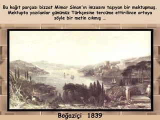Bu kağıt parçası bizzat Mimar Sinan'ın imzasını taşıyan bir mektupmuş.
  Mektupta yazılanlar günümüz Türkçesine tercüme ettirilince ortaya
                        söyle bir metin cıkmış …




                        Boğaziçi 1839
 