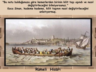 "Bu notu bulduğunuza göre kemerlerden birinin kilit taşı aşındı ve nasıl
                   değiştirileceğini bilmiyorsunuz."
    Koca Sinan, kademe kademe, kilit taşının nasıl değiştirileceğini
                             anlatıyormuş.




                          Rumeli Hisarı
 