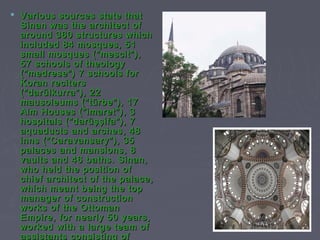  Various sources state that
  Sinan was the architect of
  around 360 structures which
  included 84 mosques, 51
  small mosques ("mescit"),
  57 schools of theology
  ("medrese") 7 schools for
  Koran reciters
  ("darülkurra"), 22
  mausoleums ("türbe"), 17
  Alm Houses ("imaret"), 3
  hospitals ("darüşşifa"), 7
  aquaducts and arches, 48
  inns ("Caravansary"), 35
  palaces and mansions, 8
  vaults and 46 baths. Sinan,
  who held the position of
  chief architect of the palace,
  which meant being the top
  manager of construction
  works of the Ottoman
  Empire, for nearly 50 years,
  worked with a large team of
  assistants consisting of
 