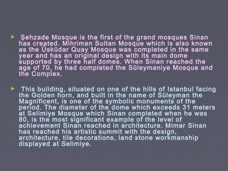 ►    Şehzade Mosque is the first of the grand mosques Sinan
    has created. Mihriman Sultan Mosque which is also known
    as the Üsküdar Quay Mosque was completed in the same
    year and has an original design with its main dome
    supported by three half domes. When Sinan reached the
    age of 70, he had completed the Süleymaniye Mosque and
    the Complex.

►    This building, situated on one of the hills of Istanbul facing
    the Golden horn, and built in the name of Süleyman the
    Magnificent, is one of the symbolic monuments of the
    period. The diameter of the dome which exceeds 31 meters
    at Selimiye Mosque which Sinan completed when he was
    80, is the most significant example of the level of
    achievement Sinan reached in architecture. Mimar Sinan
    has reached his artistic summit with the design,
    architecture, tile decorations, land stone workmanship
    displayed at Selimiye.
 