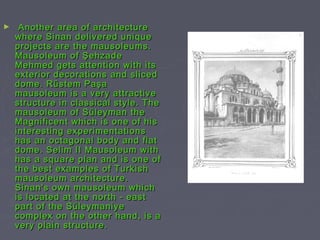 ►    Another area of architecture
    where Sinan delivered unique
    projects are the mausoleums.
    Mausoleum of Şehzade
    Mehmed gets attention with its
    exterior decorations and sliced
    dome. Rüstem Paşa
    mausoleum is a very attractive
    structure in classical style. The
    mausoleum of Süleyman the
    Magnificent which is one of his
    interesting experimentations
    has an octagonal body and flat
    dome. Selim II Mausoleum with
    has a square plan and is one of
    the best examples of Turkish
    mausoleum architecture.
    Sinan's own mausoleum which
    is located at the north - east
    part of the Süleymaniye
    complex on the other hand, is a
    very plain structure.
 