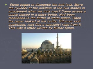 ►    Stone began to dismantle the belt lock. Move
    the cylinder at the junction of the two stones in
    amazement when we took over? Came across a
    space placed in a glass bottle. Had been
    mentioned in the bottle of white paper. Open
    the paper looked at the bottle. Ottoman said
    something. Just find a specialist read from it.
    This was a letter written by Mimar Sinan.
 