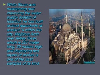 ► While Sinan was
 maintaining and
 improving the water
 supply system of
 İstanbul, he has built
 arched aqueducts at
 several *s within the
 city. Mağlova Arch
 over Alibey River,
 which is 257 meter
 long, 35 meters high
 and displaying two
 layers of arches is
 one of the best
 samples of its kind.
 