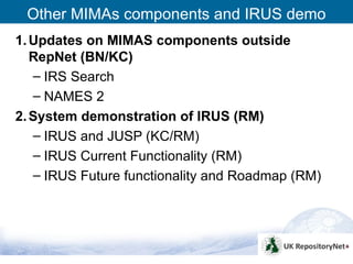 Other MIMAs components and IRUS demo
1. Updates on MIMAS components outside
   RepNet (BN/KC)
   – IRS Search
   – NAMES 2
2. System demonstration of IRUS (RM)
   – IRUS and JUSP (KC/RM)
   – IRUS Current Functionality (RM)
   – IRUS Future functionality and Roadmap (RM)




                                                  13
 