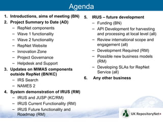 Agenda
1. Introductions, aims of meeting (BN) 5.   IRUS – future development
2. Project Summary to Date (AD)             – Funding (BN)
    – RepNet components                     – API Development for harvesting
    – Wave 1 functionality                    and processing at local level (all)
    – Wave 2 functionality                  – Review international scope and
    – RepNet Website                          engagement (all)
    – Innovation Zone                       – Development Required (RM)
    – Project Governance                    – Possible new business models
    – Helpdesk and Support                    (RM)
                                            – Developing SLAs for RepNet
3. Updates on MIMAS components
                                              Service (all)
   outside RepNet (BN/KC)
    – IRS Search                       6.    Any other business
    – NAMES 2
4. System demonstration of IRUS (RM)
    – IRUS and JUSP (KC/RM)
    – IRUS Current Functionality (RM)
    – IRUS Future functionality and
       Roadmap (RM)
                                                                                    2
 