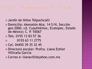  Jardín

de Niños Telpochcalli
 Domicilio: Akenatón Mza. 14 S/N, Sección
geo 2000, cd. Cuauhtémoc, Ecatepec, Estado
de México; C. P. 55067
 Tels. 0155 13 83 57 36

0155 63 11 2775
 Cel. 04455 39 35 32 45
 Directora escolar: Profra. Liana Esther
Villicaña García
 Correo e-:lianavilli@yahoo.com.mx

 