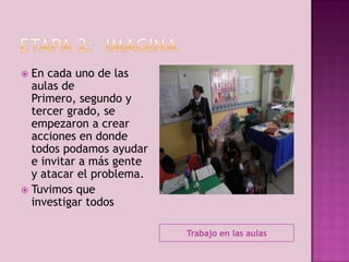 En cada uno de las
aulas de
Primero, segundo y
tercer grado, se
empezaron a crear
acciones en donde
todos podamos ayudar
e invitar a más gente
y atacar el problema.
 Tuvimos que
investigar todos


Trabajo en las aulas

 