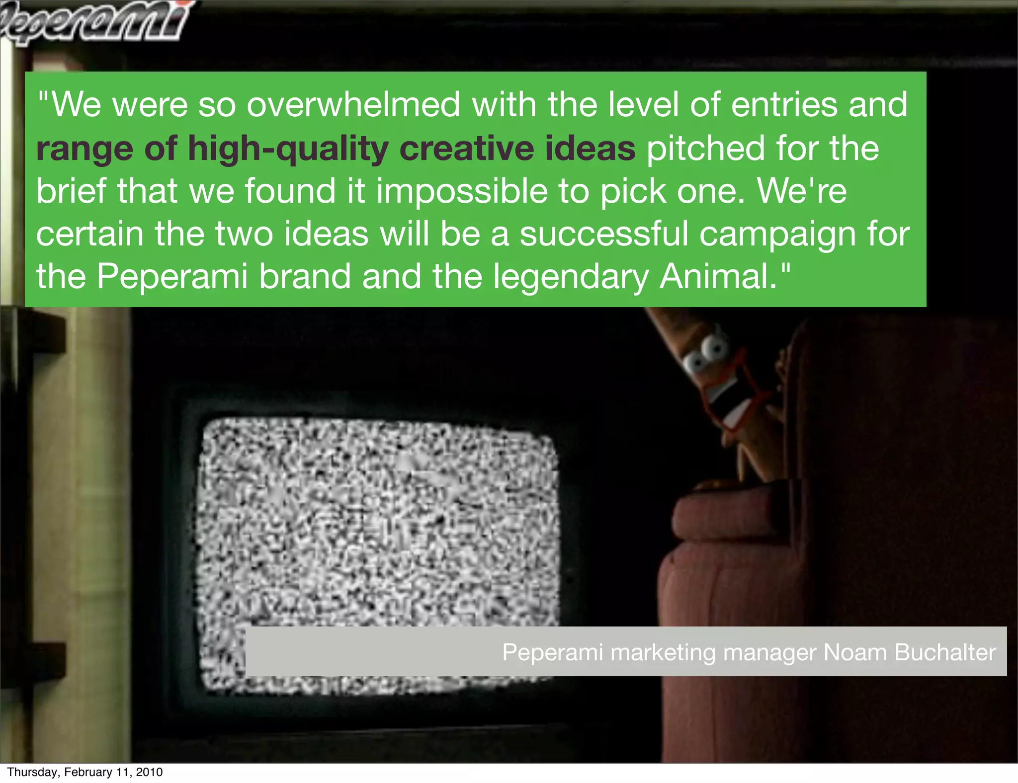 "We were so overwhelmed with the level of entries and
    range of high-quality creative ideas pitched for the
    brief that we found it impossible to pick one. We're
    certain the two ideas will be a successful campaign for
    the Peperami brand and the legendary Animal."




                                 Peperami marketing manager Noam Buchalter



Thursday, February 11, 2010
 